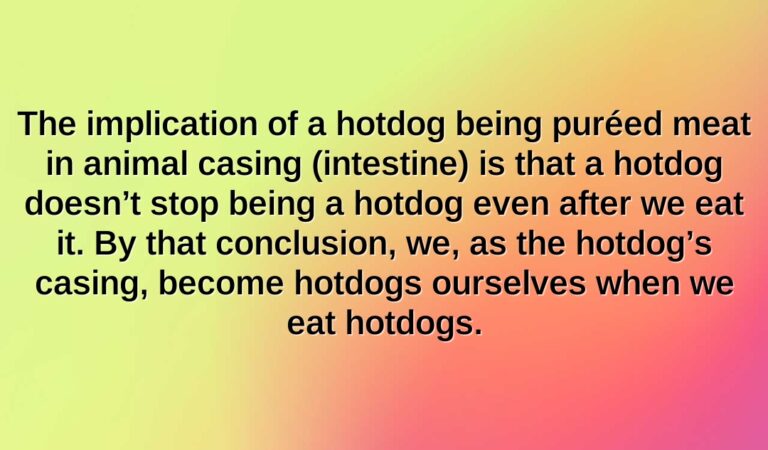 the implication of a hotdog being puréed meat in animal casing intestine is that a hotdog doesnt stop being a hotdog even after we eat it. by that conclusion we as the hotdogs casing become hotd