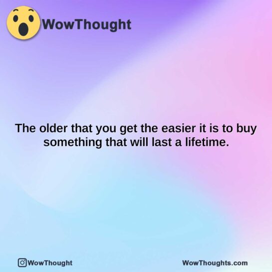 the older that you get the easier it is to buy something that will last a lifetime.