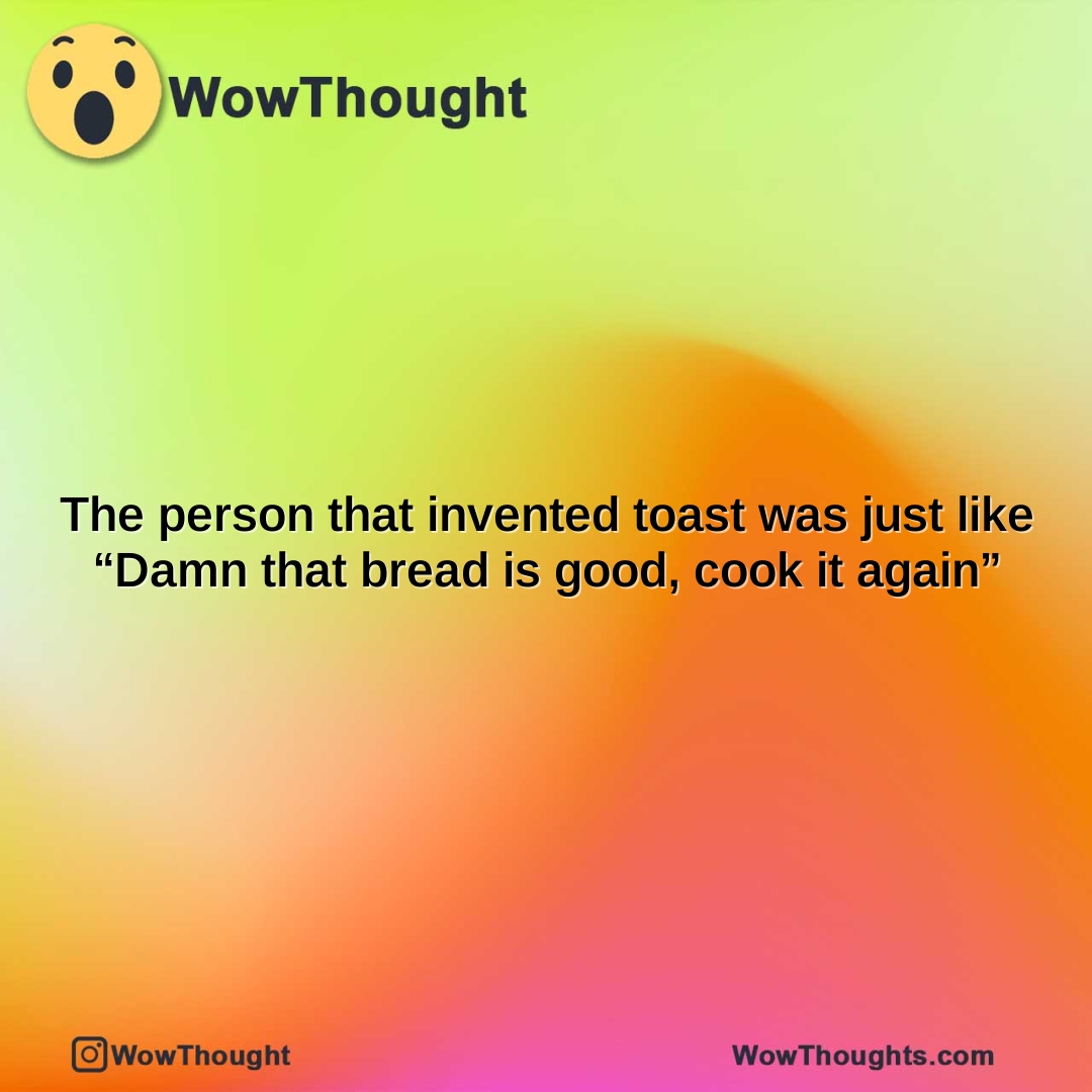 the person that invented toast was just like damn that bread is good cook it again