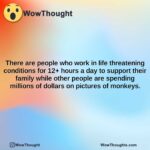 there are people who work in life threatening conditions for 12 hours a day to support their family while other people are spending millions of dollars on pictures of monkeys.