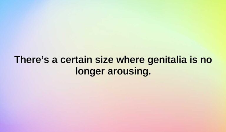 theres a certain size where genitalia is no longer arousing.