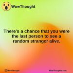 There’s a chance that you were the last person to see a random stranger alive.