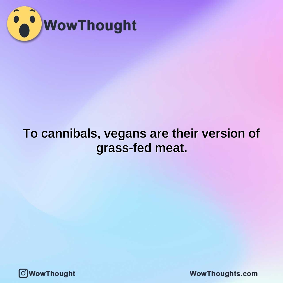 to cannibals vegans are their version of grass fed meat.