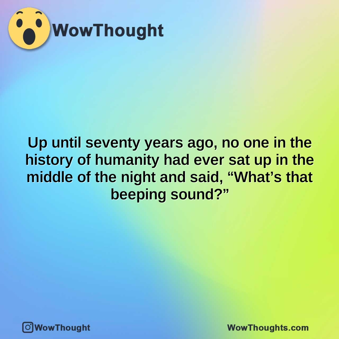 up until seventy years ago no one in the history of humanity had ever sat up in the middle of the night and said whats that beeping sound