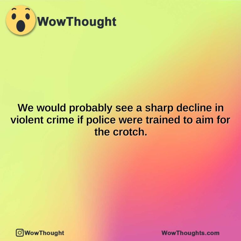we would probably see a sharp decline in violent crime if police were trained to aim for the crotch.