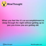when you feel like its an accomplishment to sleep through the night without getting up to pee you know you are getting old.