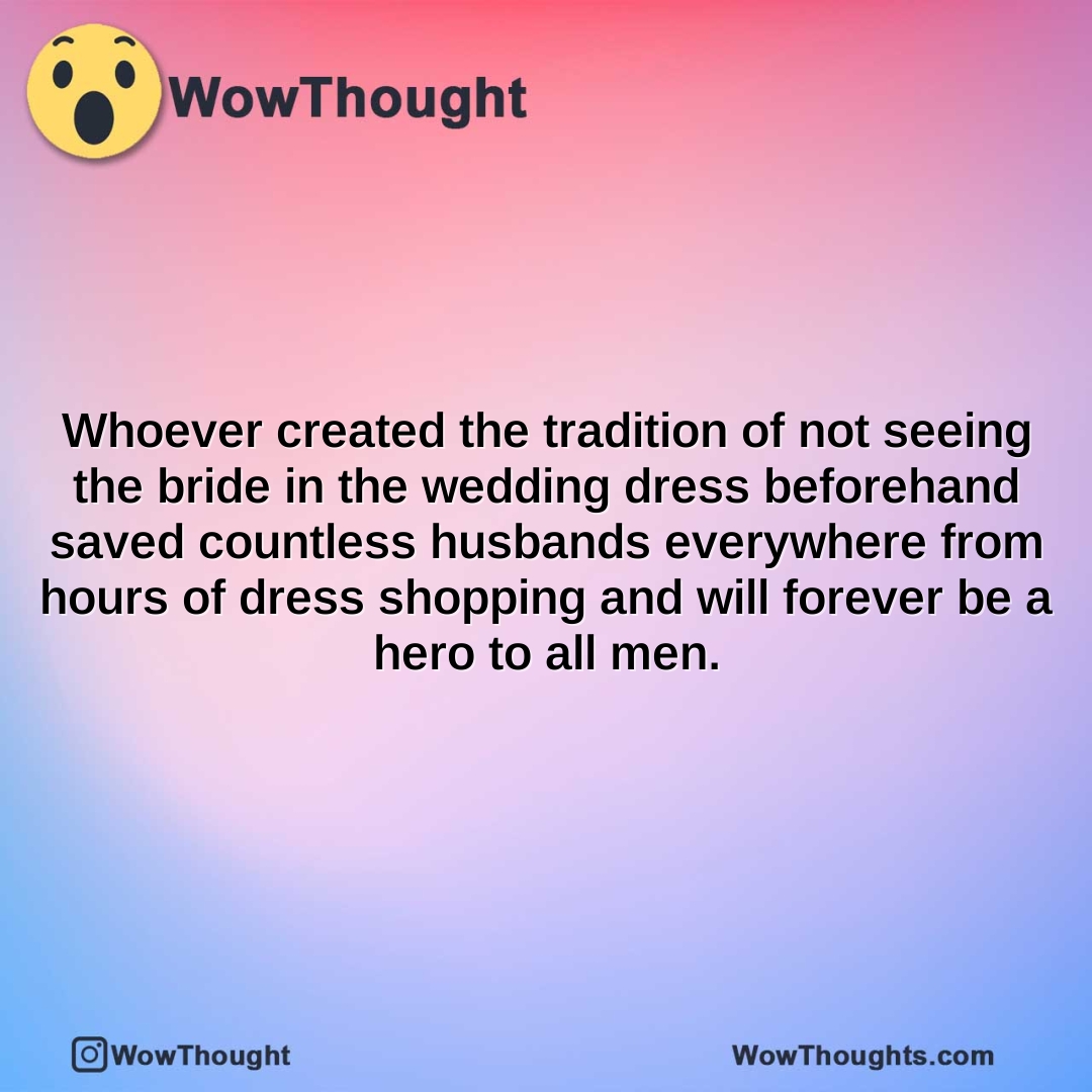 whoever created the tradition of not seeing the bride in the wedding dress beforehand saved countless husbands everywhere from hours of dress shopping and will forever be a hero to all men.