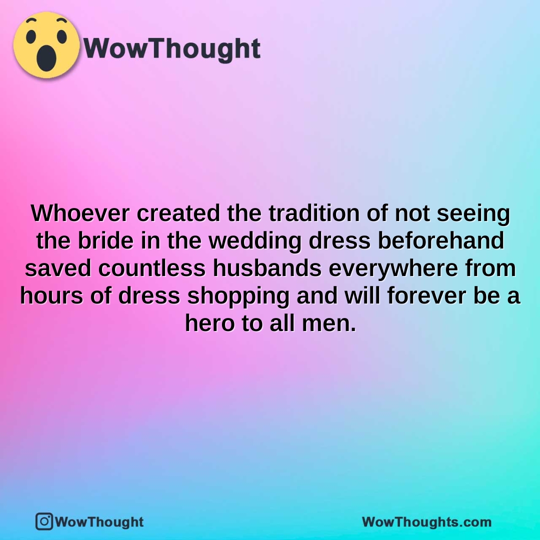 whoever created the tradition of not seeing the bride in the wedding dress beforehand saved countless husbands everywhere from hours of dress shopping and will forever be a hero to all men.2