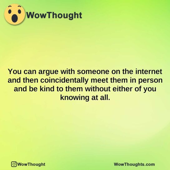 you can argue with someone on the internet and then coincidentally meet them in person and be kind to them without either of you knowing at all.
