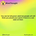 you can be full grown adult but people will still think you pissed your pants if there is a wet stain on them