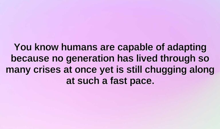 you know humans are capable of adapting because no generation has lived through so many crises at once yet is still chugging along at such a fast pace.