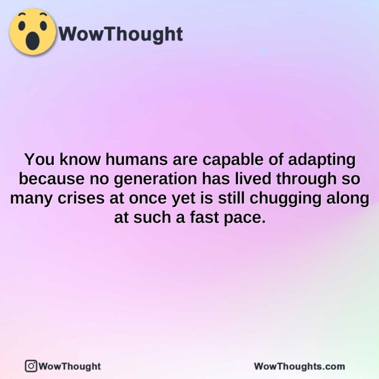 you know humans are capable of adapting because no generation has lived through so many crises at once yet is still chugging along at such a fast pace.