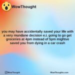 you may have accidentally saved your life with a very mundane decision e.i. going to go get groceries at 4pm instead of 5pm mightve saved you from dying in a car crash
