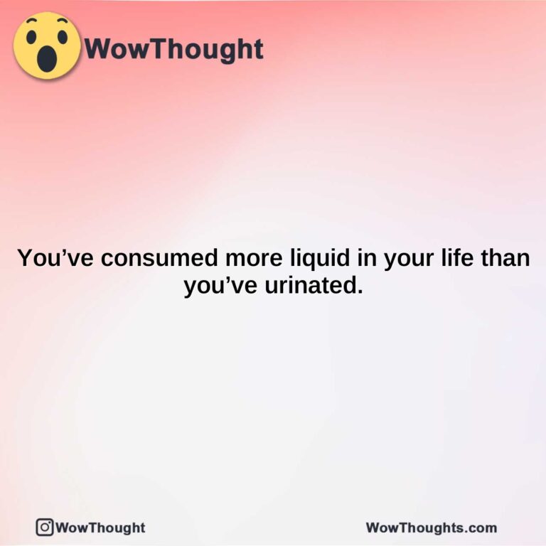 youve consumed more liquid in your life than youve urinated.