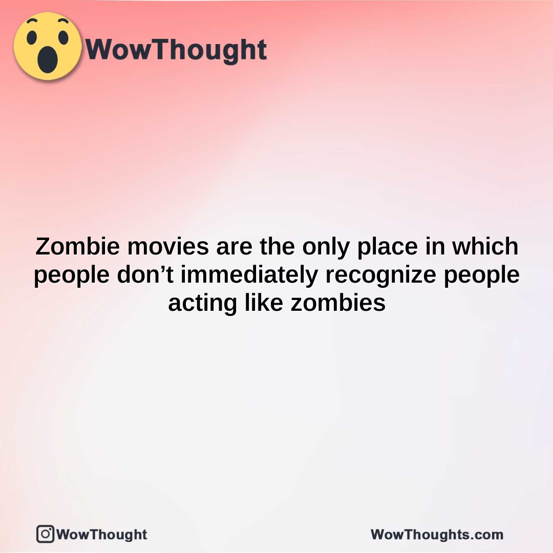 zombie movies are the only place in which people dont immediately recognize people acting like zombies 1