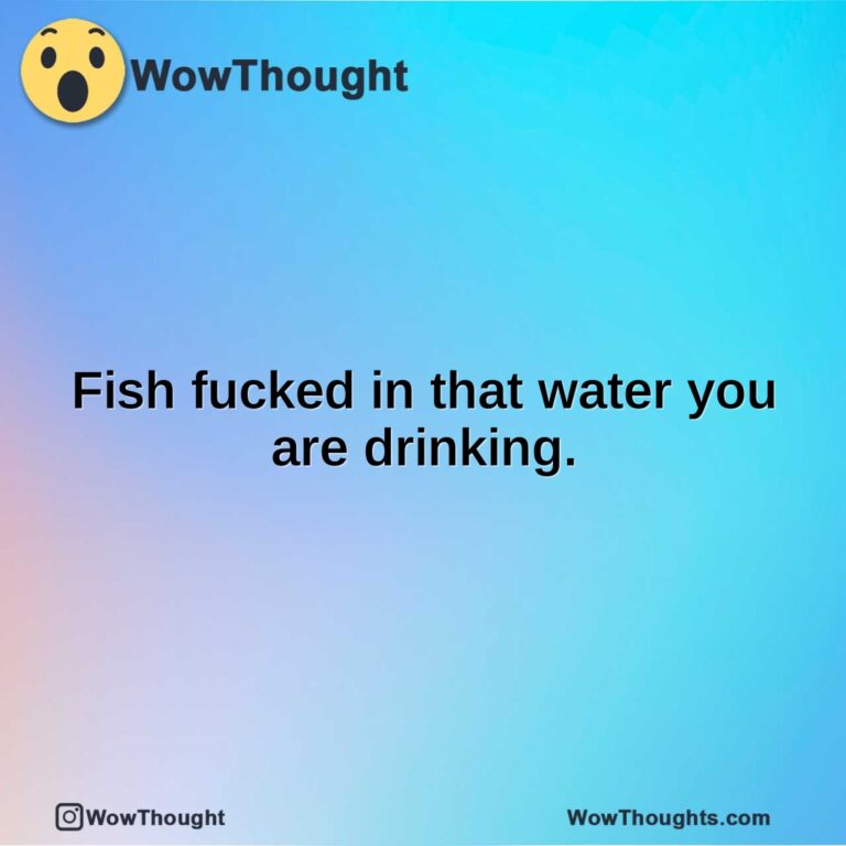 Fish fucked in that water you are drinking.