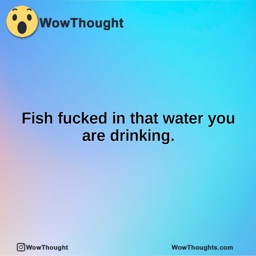 Fish fucked in that water you are drinking.