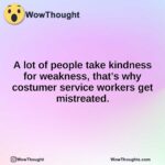 A lot of people take kindness for weakness, that’s why costumer service workers get mistreated.