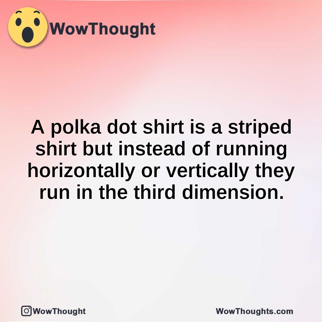 A polka dot shirt is a striped shirt but instead of running horizontally or vertically they run in the third dimension.