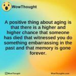 A positive thing about aging is that there is a higher and higher chance that someone has died that witnessed you do something embarrassing in the past and that memory is gone forever.