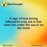 A sign of how boring billionaires truly are is that none live under the sea or on the moon