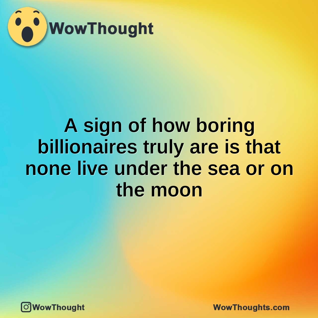 A sign of how boring billionaires truly are is that none live under the sea or on the moon