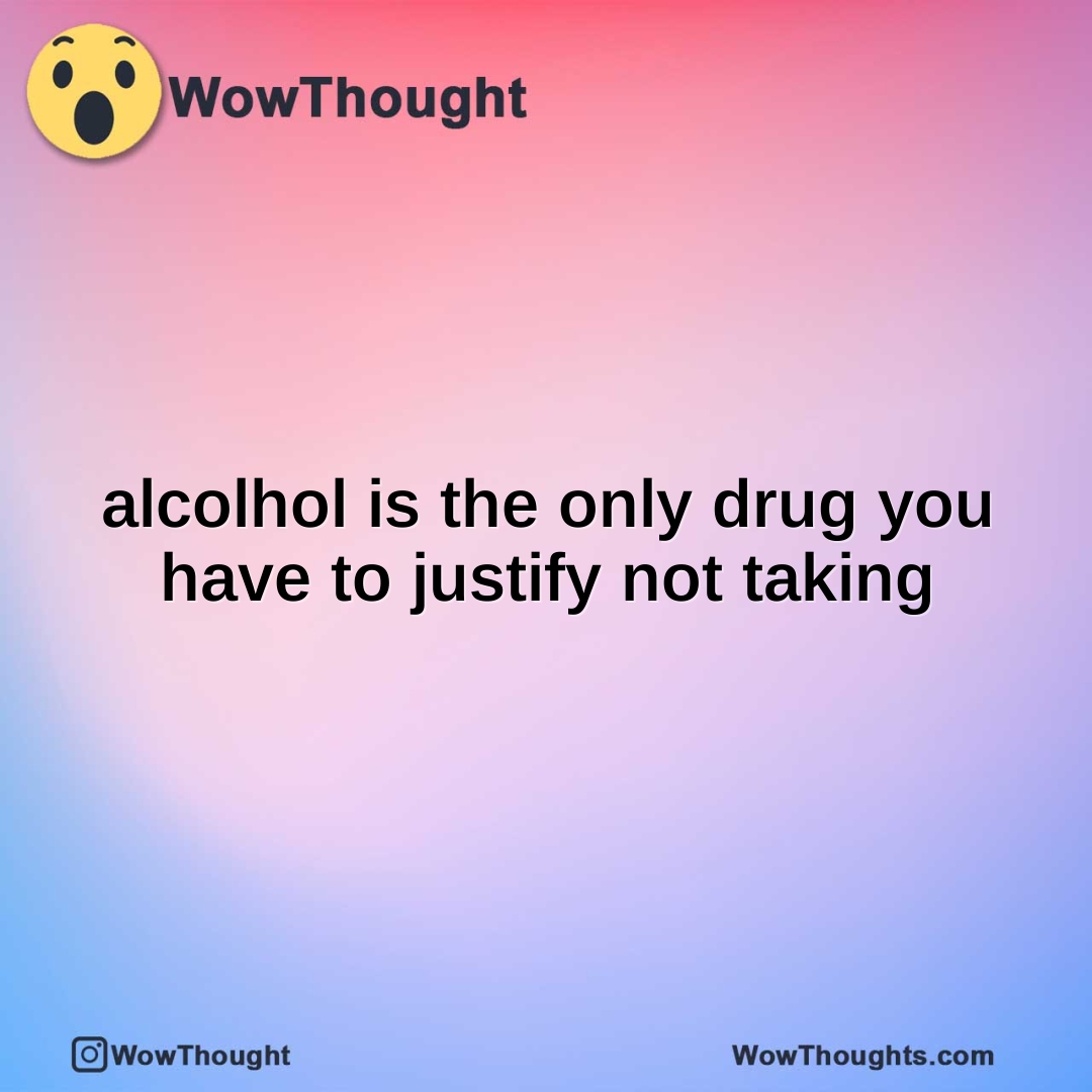 alcolhol is the only drug you have to justify not taking