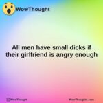 All men have small dicks if their girlfriend is angry enough