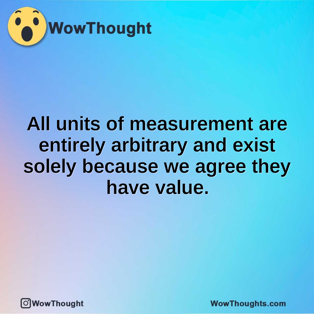 All units of measurement are entirely arbitrary and exist solely because we agree they have value.