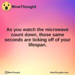 As you watch the microwave count down, those same seconds are ticking off of your lifespan.