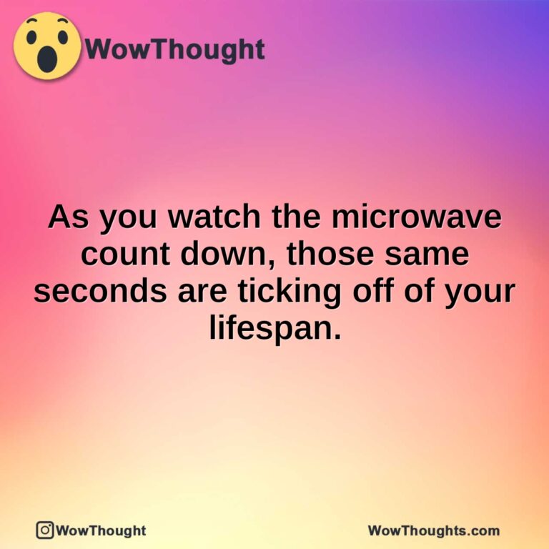As you watch the microwave count down, those same seconds are ticking off of your lifespan.