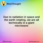 Due to radiation in space and the earth rotating, we are all technically in a giant microwave