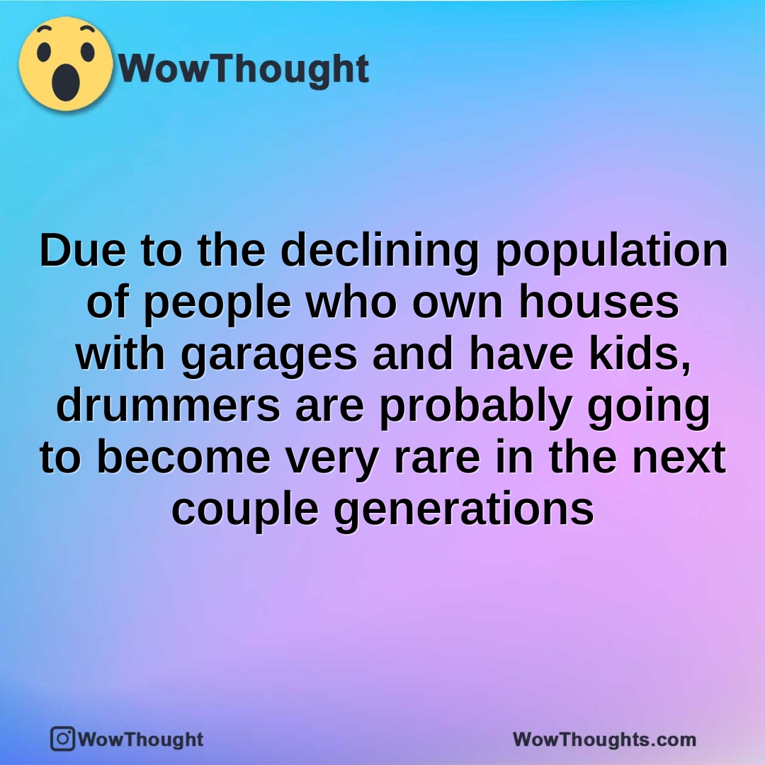 Due to the declining population of people who own houses with garages and have kids, drummers are probably going to become very rare in the next couple generations