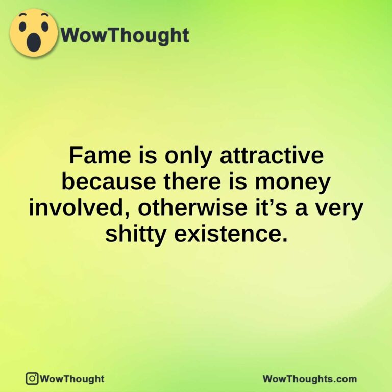 Fame is only attractive because there is money involved, otherwise it’s a very shitty existence.