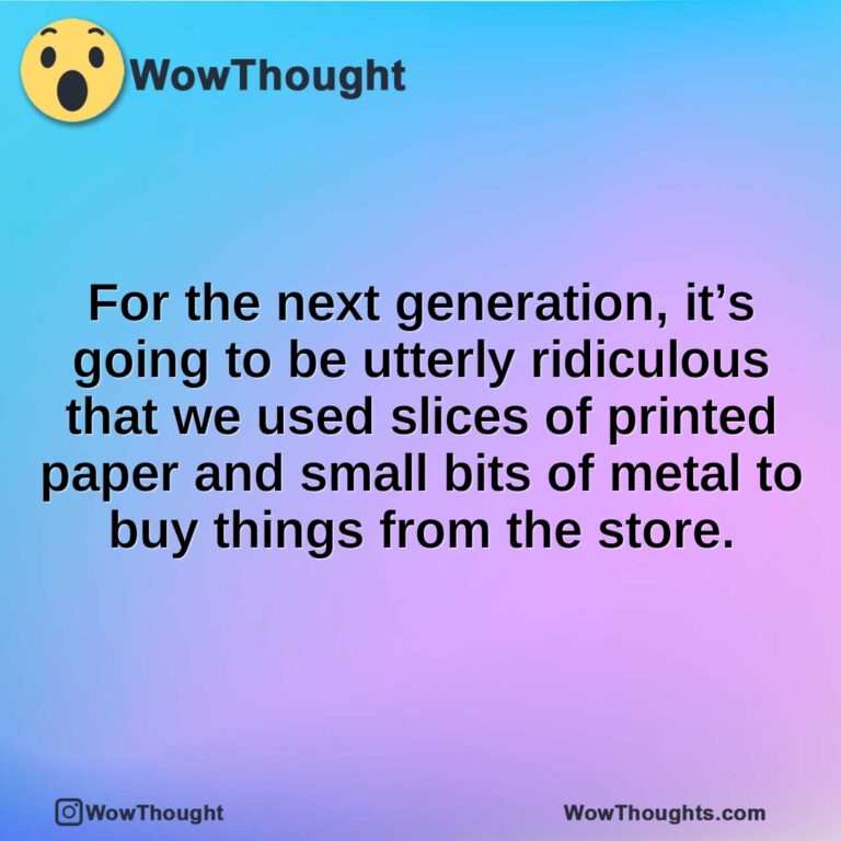 For the next generation, it’s going to be utterly ridiculous that we used slices of printed paper and small bits of metal to buy things from the store.