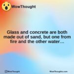 Glass and concrete are both made out of sand, but one from fire and the other water…