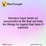 Humans have been so successful at life that we look for things to ingest that have 0 calories