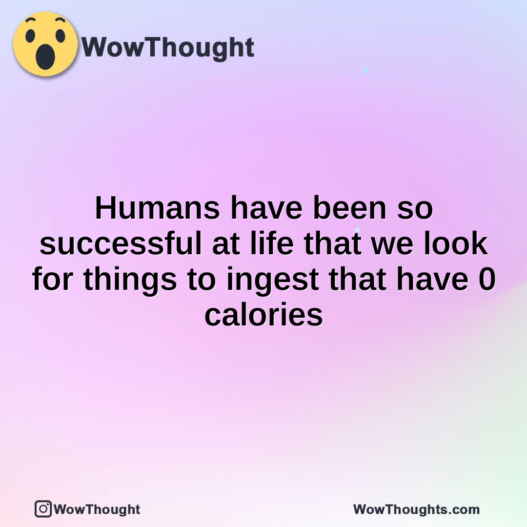 Humans have been so successful at life that we look for things to ingest that have 0 calories