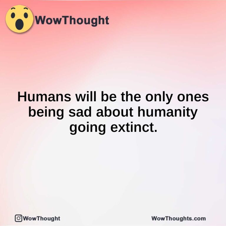 Humans will be the only ones being sad about humanity going extinct.