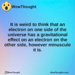 It is weird to think that an electron on one side of the universe has a gravitational effect on an electron on the other side, however minuscule it is.