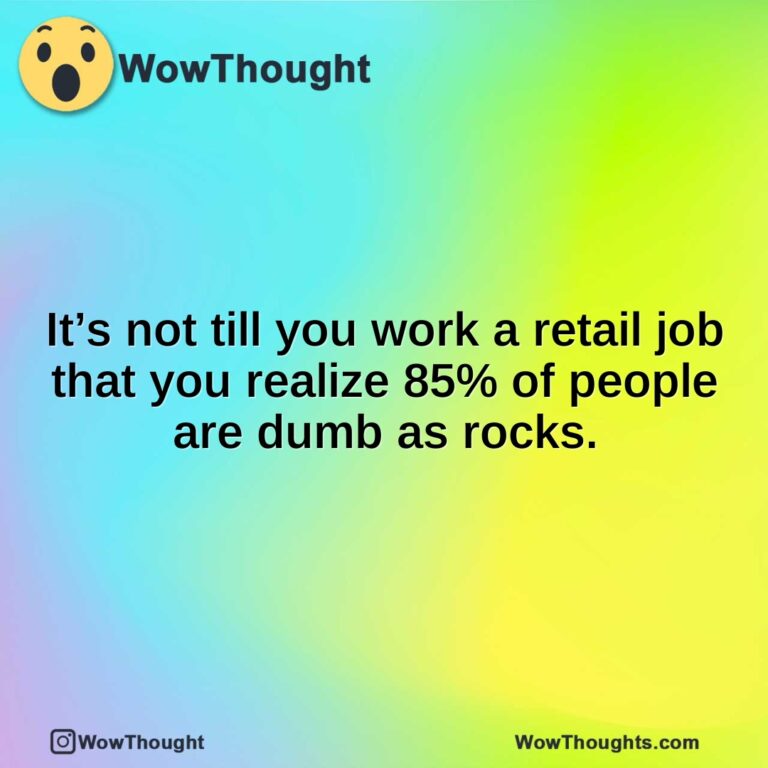 It’s not till you work a retail job that you realize 85% of people are dumb as rocks.