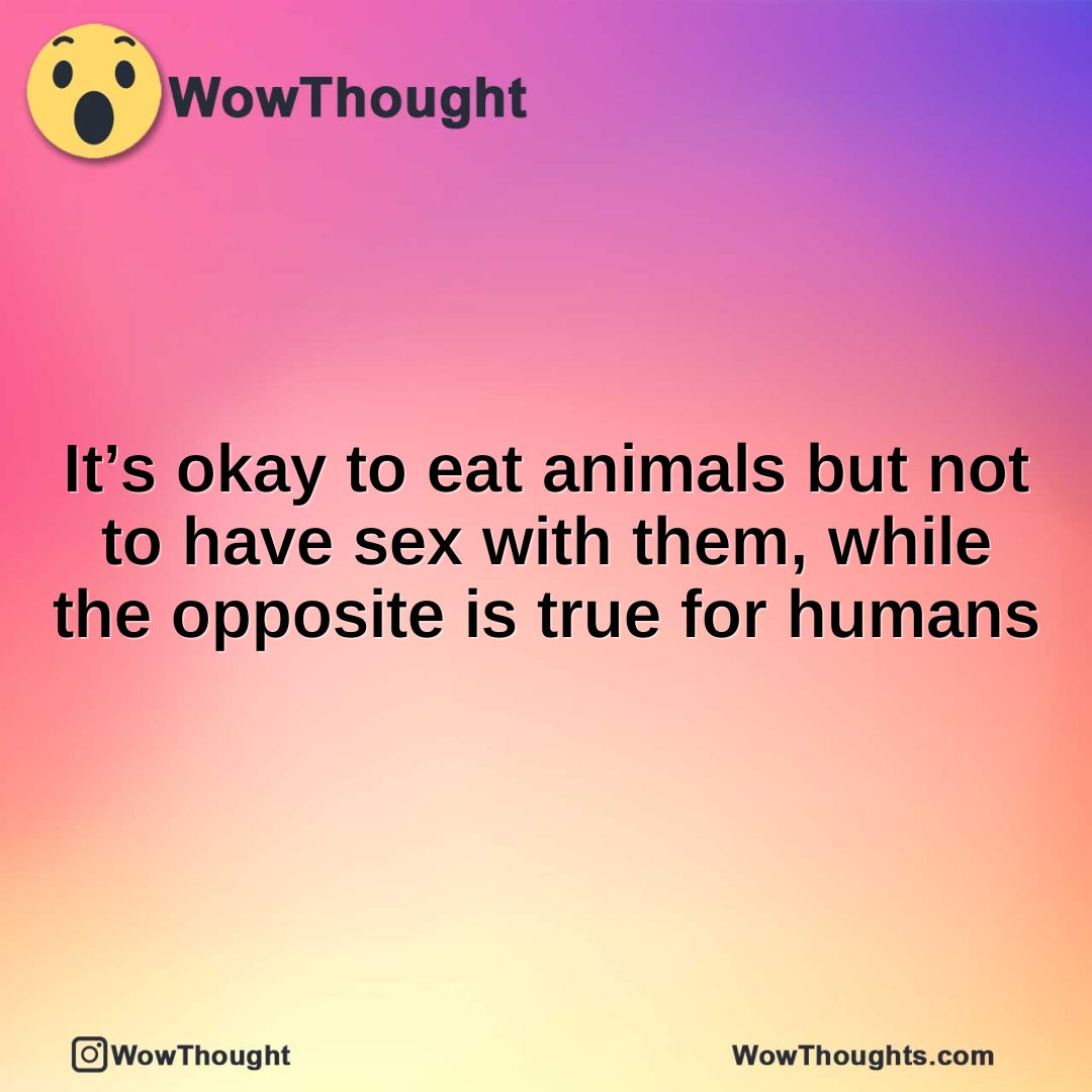 It’s okay to eat animals but not to have sex with them, while the opposite is true for humans