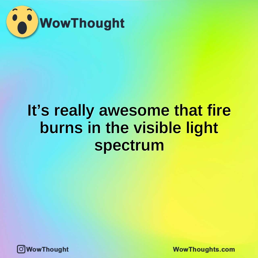 It’s really awesome that fire burns in the visible light spectrum