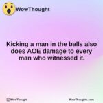 Kicking a man in the balls also does AOE damage to every man who witnessed it.