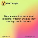 Maybe vampires suck your blood for Vitamin D since they can’t go out in the sun.