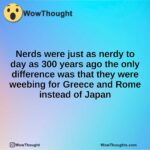Nerds were just as nerdy to day as 300 years ago the only difference was that they were weebing for Greece and Rome instead of Japan