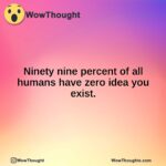 Ninety nine percent of all humans have zero idea you exist.