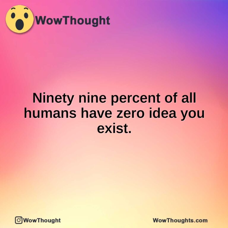 Ninety nine percent of all humans have zero idea you exist.