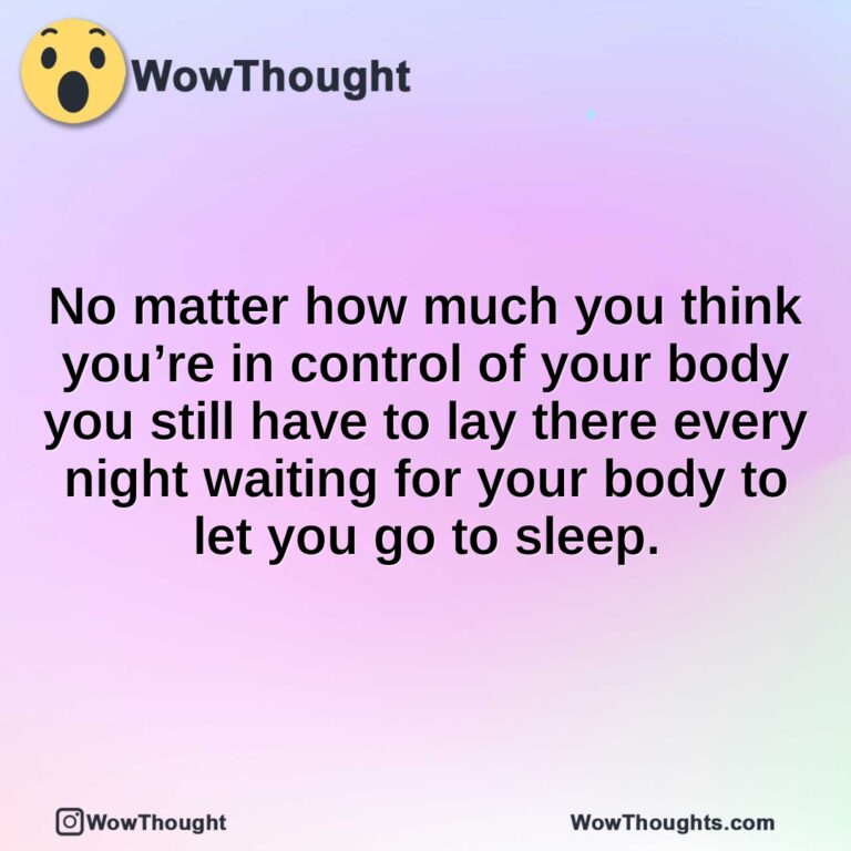 No matter how much you think you’re in control of your body you still have to lay there every night waiting for your body to let you go to sleep.