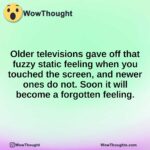 Older televisions gave off that fuzzy static feeling when you touched the screen, and newer ones do not. Soon it will become a forgotten feeling.